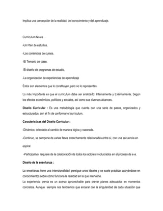 Implica una concepción de la realidad, del conocimiento y del aprendizaje.




Currículum No es …

-Un Plan de estudios.

-Los contenidos de cursos.

-El Temario de clase.

-El diseño de programas de estudio.

-La organización de experiencias de aprendizaje

Éstos son elementos que lo constituyen, pero no lo representan.

Lo más Importante es que el currículum debe ser analizado: Internamente y Externamente. Según
los efectos económicos, políticos y sociales, así como sus diversos alcances.

Diseño Curricular : Es una metodología que cuenta con una serie de pasos, organizados y
estructurados, con el fin de conformar el currículum.

Características del Diseño Curricular :

-Dinámico, orientado al cambio de manera lógica y razonada.

-Continuo, se compone de varias fases estrechamente relacionadas entre sí, con una secuencia en

espiral.

-Participativo, requiere de la colaboración de todos los actores involucrados en el proceso de e-a.

Diseño de la enseñanza :

La enseñanza tiene una intencionalidad, persigue unos ideales y se suele practicar apoyándose en
conocimientos sobre cómo funciona la realidad en la que interviene.
La experiencia previa es un acervo aprovechable para prever planes adecuados en momentos
concretos. Aunque siempre nos tendremos que encarar con la singularidad de cada situación que
 