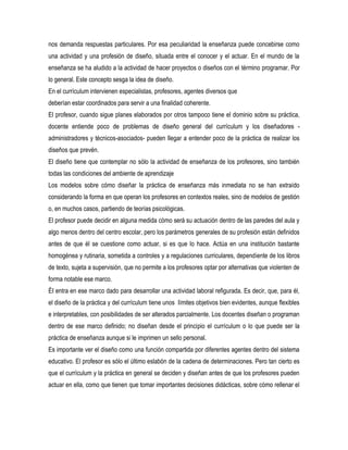 nos demanda respuestas particulares. Por esa peculiaridad la enseñanza puede concebirse como
una actividad y una profesión de diseño, situada entre el conocer y el actuar. En el mundo de la
enseñanza se ha aludido a la actividad de hacer proyectos o diseños con el término programar. Por
lo general. Este concepto sesga la idea de diseño.
En el currículum intervienen especialistas, profesores, agentes diversos que
deberían estar coordinados para servir a una finalidad coherente.
El profesor, cuando sigue planes elaborados por otros tampoco tiene el dominio sobre su práctica,
docente entiende poco de problemas de diseño general del currículum y los diseñadores -
administradores y técnicos-asociados- pueden Ilegar a entender poco de la práctica de realizar los
diseños que prevén.
El diseño tiene que contemplar no sólo la actividad de enseñanza de los profesores, sino también
todas las condiciones del ambiente de aprendizaje
Los modelos sobre cómo diseñar la práctica de enseñanza más inmediata no se han extraído
considerando la forma en que operan los profesores en contextos reales, sino de modelos de gestión
o, en muchos casos, partiendo de teorías psicológicas.
El profesor puede decidir en alguna medida cómo será su actuación dentro de las paredes del aula y
algo menos dentro del centro escolar, pero los parámetros generales de su profesión están definidos
antes de que él se cuestione como actuar, si es que lo hace. Actúa en una institución bastante
homogénea y rutinaria, sometida a controles y a regulaciones curriculares, dependiente de los libros
de texto, sujeta a supervisión, que no permite a los profesores optar por alternativas que violenten de
forma notable ese marco.
ÉI entra en ese marco dado para desarrollar una actividad laboral refigurada. Es decir, que, para él,
el diseño de la práctica y del currículum tiene unos Iímites objetivos bien evidentes, aunque flexibles
e interpretables, con posibilidades de ser alterados parcialmente. Los docentes diseñan o programan
dentro de ese marco definido; no diseñan desde el principio el currículum o lo que puede ser la
práctica de enseñanza aunque si le imprimen un sello personal.
Es importante ver el diseño como una función compartida por diferentes agentes dentro del sistema
educativo. El profesor es sólo el último eslabón de la cadena de determinaciones. Pero tan cierto es
que el currículum y la práctica en general se deciden y diseñan antes de que los profesores pueden
actuar en ella, como que tienen que tomar importantes decisiones didácticas, sobre cómo rellenar el
 