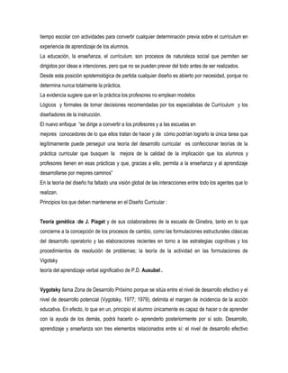 tiempo escolar con actividades para convertir cualquier determinación previa sobre el currículum en
experiencia de aprendizaje de los alumnos.
La educación, la enseñanza, el currículum, son procesos de naturaleza social que permiten ser
dirigidos por ideas e intenciones, pero que no se pueden prever del todo antes de ser realizados.
Desde esta posición epistemológica de partida cualquier diseño es abierto por necesidad, porque no
determina nunca totalmente la práctica.
La evidencia sugiere que en la práctica los profesores no emplean modelos
Lógicos y formales de tomar decisiones recomendadas por los especialistas de Currículum y los
diseñadores de la instrucción.
El nuevo enfoque “se dirige a convertir a los profesores y a Ias escuelas en
mejores conocedores de lo que ellos tratan de hacer y de cómo podrían lograrlo la única tarea que
legítimamente puede perseguir una teoría del desarrollo curricular es confeccionar teorías de la
práctica curricular que busquen Ia mejora de la calidad de la implicación que los alumnos y
profesores tienen en esas prácticas y que, gracias a ello, permita a la enseñanza y al aprendizaje
desarrollarse por mejores caminos”
En la teoría del diseño ha faltado una visión global de las interacciones entre todo los agentes que lo
realizan.
Principios los que deben mantenerse en el Diseño Curricular :


Teoría genética :de J. Piaget y de sus colaboradores de la escuela de Ginebra, tanto en lo que
concierne a la concepción de los procesos de cambio, como las formulaciones estructurales clásicas
del desarrollo operatorio y las elaboraciones recientes en torno a las estrategias cognitivas y los
procedimientos de resolución de problemas; la teoría de la actividad en las formulaciones de
Vigotsky
teoría del aprendizaje verbal significativo de P.D. Ausubel .


Vygotsky llama Zona de Desarrollo Próximo porque se sitúa entre el nivel de desarrollo efectivo y el
nivel de desarrollo potencial (Vygotsky, 1977; 1979), delimita el margen de incidencia de la acción
educativa. En efecto, lo que en un, principio el alumno únicamente es capaz de hacer o de aprender
con la ayuda de los demás, podrá hacerlo o- aprenderlo posteriormente por sí solo. Desarrollo,
aprendizaje y enseñanza son tres elementos relacionados entre sí: el nivel de desarrollo efectivo
 
