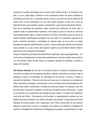 condiciona los posibles aprendizajes que el alumno puede realizar gracias a la enseñanza, pero
ésta, a su vez, puede llegar a modificar el nivel de desarrollo efectivo del alumno mediante los
aprendizajes que promueve. La enseñanza eficaz es pues la que parte del nivel de desarrollo del
alumno, pero no para acomodarse a él, sino para hacerlo progresar a través de su Zona de
Desarrollo Próximo, para ampliarla y generar, eventualmente, nuevas Zonas de Desarrollo Próximo.
Para que el aprendizaje sea significativo, deben cumplirse dos condiciones. En primer lugar, el
contenido debe ser potencialmente significativo, tanto desde el punto de vista de su estructura
interna (significatividad lógica: no debe ser arbitrario ni confuso), como desde el punto de vista de su
posible asimilación.(significatividad psicológica: tiene que haber, en la estructura cognoscitiva del
alumno, elementos pertinentes y relaciónales). En segundo lugar, se ha de tener una actitud
favorable para aprender significativamente, es decir, el alumno debe estar motivado para relacionar
lo que aprende con lo que ya sabe. Este segundo requisito es una llamada de atención sobre el
papel decisivo de los aspectos motivacionales.
Aunque el material de aprendizaje sea potencialmente significativo, lógica ypsicológicamente, si el
alumno tiene una predisposición a memorizarlo repetitivamente (a menudo requiere menos esfuerzo
y es más sencillo hacerlo de este modo), los resultados carecerán de significado y tendrán un
escaso valor educativo.


José Gimeno Sacristán dice que ya es una tradición utilizar el concepto de competencias para
“denominar los objetivos de los programas educativos, entender y desarrollar el curriculum, dirigir la
enseñanza, organizar las actividades del aprendizaje de los alumnos y alumnas y enfocar la
evaluación del alumnado”. Frente al anuncio de esta “buena nueva”, la educación por competencias
ofrece “sugerencias, propuestas y razonamientos, como si se hubiese dado una transmigración de la
sabiduría para ilustrar al profesorado y remediar los males que aquejan a la educación, pero dice
que esta moda “ni siquiera ha superado un cambio de su lenguaje” para ser más preciso. Al autor
no le sorprende que el profesorado esté cansado de estas modas y ”se quede como espectador
mudo ante este frenesí”. Dichosamente, dice Sacristán, la descentralización educativa que vive
España ha provisto diversidad en las políticas educativas que permiten “la supervivencia de formas
diferentes de enunciar deseos, retos y esperanzas .Paulo Freire la oportunidad de una educación
alternativa cuando lanza sus libros La educación como práctica de la libertad, la Pedagogía del
Oprimido, la Pedagogía de la Esperanza y la Pedagogía de la pregunta, su pensamiento da un giro
 