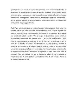 epistemológico que va más allá de la enseñanza-aprendizaje, asume una concepción dialéctica del
conocimiento, su pedagogía es el proceso concientizador concebida como el tránsito entre la
conciencia ingenua a una conciencia crítica, la educación como práctica de la libertad es el proceso
liberador, es la Pedagogía de la Esperanza de una libertad todavía inconclusa, una educación a
partir de la propias preguntas, no de las respuestas ya dadas en otras latitudes, es el desafío de la
construcción de una pedagogía alternativa.


Paulo Freire quien también pidió ser creadores/as de una pedagogía propia. Decía Freire: “Hay
que saber partir del nivel donde el educando está o los educandos están”. “El punto de partida de la
educación está en el contexto cultural, ideológico, político, social de los educandos. No importa que
este contexto esté echado a perder”. “Por eso es que el educador tiene que ser sensible, el
educador tiene que ser esteta, tiene que tener gusto. La educación es una obra de arte”. Según
Freire, “el proceso de cambio no puede dejar de venir de afuera pero no puede dejar de partir de
dentro, no. Es dialéctica la cuestión”. Para transformar la educación bancaria y el mundo de
opresión se hace necesario correr diferentes niveles de riesgo, inclusive el no ser comprendidos.
Los cambios necesarios son difíciles pero no imposibles. Son necesarios porque se tienen sueños
de mejores condiciones de vida. Decía Freire, “No hay cambio sin sueño, como no hay sueño sin
esperanza”. Pero para realizarlo hay que ser lúcidamente crítico/a, lo que no significa ser
irrespetuoso/a, dejar de amar. Se tiene que respetar los límites de toda persona. Por eso es
necesario que al enseñar se ame.
 