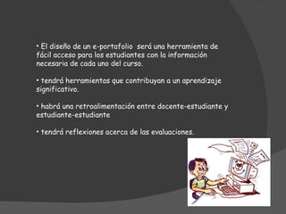 El diseño de un e-portafolio será una herramienta de fácil acceso para los estudiantes con la información necesaria de cada uno del curso. tendrá herramientas que contribuyan a un aprendizaje significativo. habrá una retroalimentación entre docente-estudiante y estudiante-estudiante tendrá reflexiones acerca de las evaluaciones.