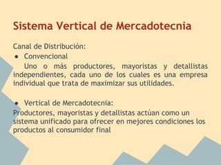 Sistema Vertical de Mercadotecnia
Canal de Distribución:
● Convencional
Uno o más productores, mayoristas y detallistas
independientes, cada uno de los cuales es una empresa
individual que trata de maximizar sus utilidades.
● Vertical de Mercadotecnia:
Productores, mayoristas y detallistas actúan como un
sistema unificado para ofrecer en mejores condiciones los
productos al consumidor final
 
