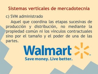 Sistemas verticales de mercadotecnia
c) SVM administrado
Aquel que coordina las etapas sucesivas de
producción y distribución, no mediante la
propiedad común ni los vínculos contractuales
sino por el tamaño y el poder de una de las
partes.
 