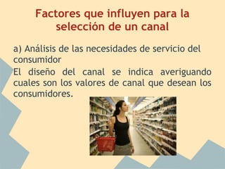 Factores que influyen para la
selección de un canal
a) Análisis de las necesidades de servicio del
consumidor
El diseño del canal se indica averiguando
cuales son los valores de canal que desean los
consumidores.
 