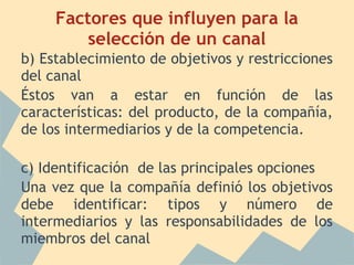 Factores que influyen para la
selección de un canal
b) Establecimiento de objetivos y restricciones
del canal
Éstos van a estar en función de las
características: del producto, de la compañía,
de los intermediarios y de la competencia.
c) Identificación de las principales opciones
Una vez que la compañía definió los objetivos
debe identificar: tipos y número de
intermediarios y las responsabilidades de los
miembros del canal
 
