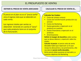 ©Juan Carlos García Pérez
EL PRESUPUESTO DE VENTAS
DEFINIR EL PRECIO DE VENTA ADECUADO
El precio en el plan no es el “precio tarifa”
sino el ingreso neto que se obtendrá en
cada venta.
Los ingresos totales por ventas se
obtendrán teniendo en cuenta el “peso”
que cada producto tiene en el conjunto
de la facturación.
Calcular los Costes:
 Coste de compra unitario
 Costes de transformación producción o/y
servicio
 Costes de Marketing
 Gastos generales a repercutir en el
producto en cuestión
 Gastos financieros a repercutir en el
producto
 Amortizaciones
Definir el margen de beneficio sobre ventas
que se desea obtener y repercutir sobre los
costes.
Calcular el precio: al precio neto de venta
deseable habrá que repercutir un % que
recoja los descuentos y las promociones, ello
nos dará el precio tarifa deseable.
Dicho precio debe ajustarse al mercado y a
nuestros objetivos de Marketing
CALCULAR EL PRECIO DE VENTA ES…
 