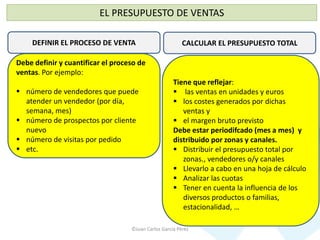 ©Juan Carlos García Pérez
EL PRESUPUESTO DE VENTAS
DEFINIR EL PROCESO DE VENTA
Debe definir y cuantificar el proceso de
ventas. Por ejemplo:
 número de vendedores que puede
atender un vendedor (por día,
semana, mes)
 número de prospectos por cliente
nuevo
 número de visitas por pedido
 etc.
CALCULAR EL PRESUPUESTO TOTAL
Tiene que reflejar:
 las ventas en unidades y euros
 los costes generados por dichas
ventas y
 el margen bruto previsto
Debe estar periodifcado (mes a mes) y
distribuido por zonas y canales.
 Distribuir el presupuesto total por
zonas., vendedores o/y canales
 Llevarlo a cabo en una hoja de cálculo
 Analizar las cuotas
 Tener en cuenta la influencia de los
diversos productos o familias,
estacionalidad, …
 