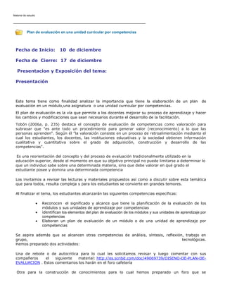 Material de estudio

Plan de evaluación en una unidad curricular por competencias

Fecha de Inicio:

10 de diciembre

Fecha de Cierre: 17 de diciembre
Presentacion y Exposición del tema:
Presentación

Este tema tiene como finalidad analizar la importancia que tiene la elaboración de un plan
evaluación en un módulo,una asignatura o una unidad curricular por competencias.

de

El plan de evaluación es la vía que permite a los docentes mejorar su proceso de aprendizaje y hacer
los cambios y modificaciones que sean necesarios durante el desarrollo de la facilitación.
Tobón (2006a, p. 235) destaca el concepto de evaluación de competencias como valoración para
subrayar que "es ante todo un procedimiento para generar valor (reconocimiento) a lo que las
personas aprenden". Según él "la valoración consiste en un proceso de retroalimentación mediante el
cual los estudiantes, los docentes, las instituciones educativas y la sociedad obtienen información
cualitativa y cuantitativa sobre el grado de adquisición, construcción y desarrollo de las
competencias".
Es una reorientación del concepto y del proceso de evaluación tradicionalmente utilizado en la
educación superior, desde el momento en que su objetivo principal no puede limitarse a determinar lo
que un individuo sabe sobre una determinada materia, sino que debe valorar en qué grado el
estudiante posee y domina una determinada competencia
Los invitamos a revisar las lecturas y materiales propuestos así como a discutir sobre esta temática
que para todos, resulta compleja y para los estudiantes se convierte en grandes temores.
Al finalizar el tema, los estudiantes alcanzarán las siguientes competencias específicas:
Reconocen el significado y alcance que tiene la planificación de la evaluación de los
módulos y sus unidades de aprendizaje por competencias
identifican los elementos del plan de evaluación de los módulos y sus unidades de aprendizaje por
competencias
Elaboran un plan de evaluación de un módulo o de una unidad de aprendizaje por
competencias
Se aspira además que se alcancen otras competencias de análisis, síntesis, reflexión, trabajo en
grupo,
tecnológicas.
Hemos preparado dos actividades:
Una de rebote o de autocritica para lo cual les solicitamos revisar y luego comentar con sus
compañeros
el
siguiente
material: http://es.scribd.com/doc/49069739/DISENO-DE-PLAN-DEEVALUACION . Estos comentarios los harán en el foro cafetería
Otra para la construcción de conocimientos para lo cual hemos preparado un foro que se

 
