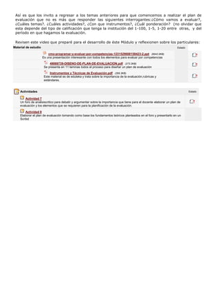 Así es que los invito a regresar a los temas anteriores para que comencemos a realizar el plan de
evaluación que no es más que responder las siguientes interrogantes:¿Cómo vamos a evaluar?,
¿Cuáles temas?. ¿Cuáles actividades?, ¿Con que instrumentos?, ¿Cuál ponderación? (no olvidar que
esta depende del tipo de calificación que tenga la institución del 1-100, 1-5, 1-20 entre otras, y del
período en que hagamos la evaluación.
Revisen este video que preparé para el desarrollo de éste Módulo y reflexionen sobre los particulares:
Material de estudio

Estado

cmo-programar-y-evaluar-por-competencias-1231529668158423-2.ppt (8542.0KB)
Es una presentación interesante con todos los elementos para evaluar por competencias
49069739-DISENO-DE-PLAN-DE-EVALUACION.pdf (273.3KB)
Se presenta en 11 laminas todos el proceso para diseñar un plan de evaluación
Instrumentos y Técnicas de Evaluación.pdf (295.3KB)
Este material es de eduteka y trata sobre la importancia de la evaluación,rubricas y
estándares.

Actividades
Actividad 7
Un foro de analisiscritico para debatir y argumentar sobre la importancia que tiene para el docente elaborar un plan de
evaluación y los elementos que se requieren para la planificación de la evaluación.
Actividad 8
Elaborar el plan de evaluación tomando como base los fundamentos teóricos planteados en el foro y presentarlo en un
Scribd

Estado

 