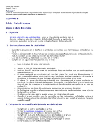 Detalle de la actividad
Undad 3: Tema 5

Actividad 7
Un foro de analisiscritico para debatir y argumentar sobre la importancia que tiene para el docente elaborar un plan de evaluación y los
elementos que se requieren para la planificación de la evaluación.

Actividad 6
Inicio : 9 de diciembre
Cierre : 11de diciembre
1. Objetivo
Un foro interactivo de análisis crítico sobre la importancia que tiene para el
docente realizar un plan de evaluación de la Unidad Curricular y evidenciar los
elementos que deben tomarse en cuenta en la planificación de la evaluación

2. Instrucciones para la Actividad
Sustentar la discusión en el diseño de la Unidad de aprendizaje que han trabajado en los temas 3,
4y5
Tomar en consideración el desarrollo de las competencias específicas planteadas en las actividades
4 y5. Recuerden que de estas dependerán los elementos del plan
Leer los documentos y materiales sugeridos en el Tema 5
Cumplir con las siguientes instrucciones para el foro:
Leer el objetivo del foro e internalizarlo
Seguir el hilo del tema planteado, no divagar.
Realizar dos (2) participaciones por estudiante. Esto no significa que no pueda continuar
aportando al grupo.
El grupo designará un coordinador (a) y un (a) relator (a) en el foro. El coordinador (a)
está responsabilizado de que todos ingresen, que hayan aportes importantes, de orientar y
direccionar la discusión, de que incluyan referencias importantes, entre otros.
El relator (a) tomará las ideas centrales del foro y las presentará al grupo mediante un
escrito de no más de dos páginas las cuales deben estar orientadas hacia la importancia que
tiene el plan de evaluación y la organización de los elementos que conforma un plan de
evaluación.
Deben informar los datos del participante que cumple las funciones de relator
La facilitadora monitorea el proceso aunque eventualmente puede participar para orientar
la discusión en el foro.
El relator enviará este aporte a cada uno de los integrantes del grupo
Cuando el grupo considere que ha cumplido con las instrucciones solicitadas enviara al
cuadro de texto el escrito solicitado. Identificar el archivo asi: tarea7_grupoA.doc (grupoB,
grupoC, grupoD)

3. Criterios de evaluación del foro de analisiscritico
Cumplir con el objtivo planteado en el foro
Revisar la rubrica de evaluación preparada para el foro
Dos participaciones por cada uno de los integrantes
Cumplir con cada una de las asignaciones planteadas en el grupo
Asumir las observaciones y orientaciones del Coordinador
Participar en la integracion escrito, conjuntamente con el relator
Enviar la actividad en las fecha indicada

 