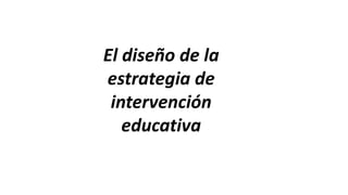 El diseño de la
estrategia de
intervención
educativa
 