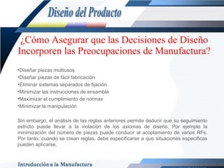¿Cómo Asegurar que las Decisiones de Diseño Incorporen las Preocupaciones de Manufactura? Diseñar piezas multiusos Diseñar piezas de fácil fabricación Eliminar sistemas separados de fijación Minimizar las instrucciones de ensamble Maximizar el cumplimiento de normas Minimizar la manipulación Sin embargo, el análisis de las reglas anteriores permite deducir que su seguimiento estricto puede llevar a la violación de los axiomas de diseño. Por ejemplo la minimización del número de piezas puede conducir al acoplamiento de varios RFs. Por tanto, cuando se crean reglas, debe especificarse a que situaciones específicas pueden aplicarse.  Diseño del Producto 