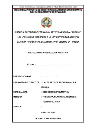 Curso: Seminario de Investigación Artística / Luis Alberto Huamaní Gallo
DISEÑO DEL PROYECTO DE INVESTIGACIÓN ARTÍSTICA CONCORDANTE
CON EL REGLAMENTO DE TITULACIÓN
ESCUELA SUPERIOR DE FORMACIÓN ARTÍSTICA PÚBLICA- “ANCASH”
LEY N° 29550 QUE INCORPORA A LA LEY UNIVERSITARIA N°23733
CARRERA PROFESIONAL DE ARTISTA PROFESIONAL EN MÚSICA
PROYECTO DE INVESTIGACIÓN ARTÍSTICA
TÍTULO: “…………………………………………….”
PRESENTADO POR : …………………..
PARA OPTAR EL TITULO DE : LIC. EN ARTISTA PROFESIONAL EN
MÚSICA
ESPECIALIDAD : EJECUCIÓN INSTRUMENTAL
MENCIÓN : TROMPETA, CLARINETE, TROMBÓN,
GUITARRA, ARPA
ASESOR :
ABRIL DE 2013
HUARAZ – ANCASH - PERÚ
 