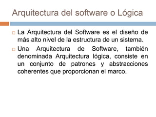 Arquitectura del software o Lógica
 La Arquitectura del Software es el diseño de
más alto nivel de la estructura de un sistema.
 Una Arquitectura de Software, también
denominada Arquitectura lógica, consiste en
un conjunto de patrones y abstracciones
coherentes que proporcionan el marco.
 