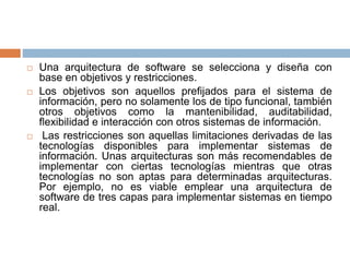  Una arquitectura de software se selecciona y diseña con
base en objetivos y restricciones.
 Los objetivos son aquellos prefijados para el sistema de
información, pero no solamente los de tipo funcional, también
otros objetivos como la mantenibilidad, auditabilidad,
flexibilidad e interacción con otros sistemas de información.
 Las restricciones son aquellas limitaciones derivadas de las
tecnologías disponibles para implementar sistemas de
información. Unas arquitecturas son más recomendables de
implementar con ciertas tecnologías mientras que otras
tecnologías no son aptas para determinadas arquitecturas.
Por ejemplo, no es viable emplear una arquitectura de
software de tres capas para implementar sistemas en tiempo
real.
 