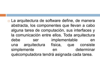  La arquitectura de software define, de manera
abstracta, los componentes que llevan a cabo
alguna tarea de computación, sus interfaces y
la comunicación entre ellos. Toda arquitectura
debe ser implementable en
una arquitectura física, que consiste
simplemente en determinar
quécomputadora tendrá asignada cada tarea.
 