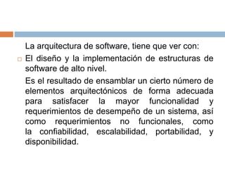 La arquitectura de software, tiene que ver con:
 El diseño y la implementación de estructuras de
software de alto nivel.
Es el resultado de ensamblar un cierto número de
elementos arquitectónicos de forma adecuada
para satisfacer la mayor funcionalidad y
requerimientos de desempeño de un sistema, así
como requerimientos no funcionales, como
la confiabilidad, escalabilidad, portabilidad, y
disponibilidad.
 