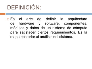 DEFINICIÓN:
 Es el arte de definir la arquitectura
de hardware y software, componentes,
módulos y datos de un sistema de cómputo
para satisfacer ciertos requerimientos. Es la
etapa posterior al análisis del sistema.
 