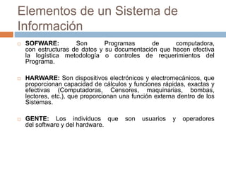 Elementos de un Sistema de
Información
 SOFWARE: Son Programas de computadora,
con estructuras de datos y su documentación que hacen efectiva
la logística metodología o controles de requerimientos del
Programa.
 HARWARE: Son dispositivos electrónicos y electromecánicos, que
proporcionan capacidad de cálculos y funciones rápidas, exactas y
efectivas (Computadoras, Censores, maquinarias, bombas,
lectores, etc.), que proporcionan una función externa dentro de los
Sistemas.
 GENTE: Los individuos que son usuarios y operadores
del software y del hardware.
 