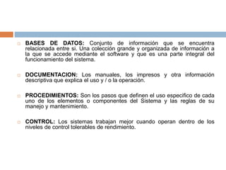  BASES DE DATOS: Conjunto de información que se encuentra
relacionada entre si. Una colección grande y organizada de información a
la que se accede mediante el software y que es una parte integral del
funcionamiento del sistema.
 DOCUMENTACION: Los manuales, los impresos y otra información
descriptiva que explica el uso y / o la operación.
 PROCEDIMIENTOS: Son los pasos que definen el uso especifico de cada
uno de los elementos o componentes del Sistema y las reglas de su
manejo y mantenimiento.
 CONTROL: Los sistemas trabajan mejor cuando operan dentro de los
niveles de control tolerables de rendimiento.
 