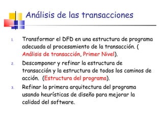 Análisis de las transacciones Transformar el DFD en una estructura de programa adecuada al procesamiento de la transacción. ( Análisis de transacción ,  Primer Nivel ). Descomponer y refinar la estructura de transacción y la estructura de todos los caminos de acción.  ( Estructura del programa ). Refinar la primera arquitectura del programa usando heurísticas de diseño para mejorar la calidad del software. 