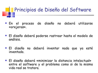 Principios de Diseño del Software En el proceso de diseño no deberá utilizarse «orejeras». El diseño deberá poderse rastrear hasta el modelo de análisis.   El diseño no deberá inventar nada que ya esté inventado.   El diseño deberá «minimizar la distancia intelectual»  entre el software y el problema como si de la misma vida real se tratara.  