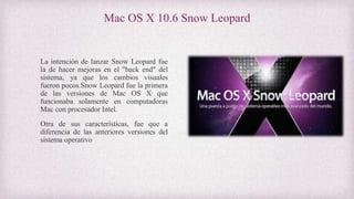 Mac OS X 10.6 Snow Leopard
La intención de lanzar Snow Leopard fue
la de hacer mejoras en el "back end" del
sistema, ya que los cambios visuales
fueron pocos.Snow Leopard fue la primera
de las versiones de Mac OS X que
funcionaba solamente en computadoras
Mac con procesador Intel.
Otra de sus características, fue que a
diferencia de las anteriores versiones del
sistema operativo
 