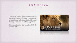 OS X 10.7 Lion
Lion fue la octava gran actualización del
sistema operativo de Apple. Inicialmente
se anunció que sólo sería distribuido como
descarga por medio de la Mac App Store.
Esta actualización fue lanzada el 20 de
julio del 2011.
 