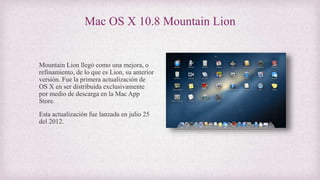Mac OS X 10.8 Mountain Lion
Mountain Lion llegó como una mejora, o
refinamiento, de lo que es Lion, su anterior
versión. Fue la primera actualización de
OS X en ser distribuida exclusivamente
por medio de descarga en la Mac App
Store.
Esta actualización fue lanzada en julio 25
del 2012.
 