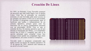 Creación De Linux
En 1991, en Helsinki, Linus Torvalds comenzó
un proyecto que más tarde llegó a ser el núcleo
Linux. Esto fue al principio un emulador
terminal, al cual Torvalds solía tener acceso en
los grandes servidores UNIX de la universidad.
Él escribió el programa expresamente para el
hardware que usaba, e independiente de un
sistema operativo, porque quiso usar las
funciones de su nueva computadora personal
con un procesador 80386. Este es aún el
estándar de hoy. El sistema operativo que él usó
durante el desarrollo fue Minix, y el compilador
inicial fue el GNU C compiler, que aún es la
opción principal para compilar Linux hoy
(aunque Linux puede ser compilado bajo otros
compiladores, tal como el Intel C Compiler).
Torvalds tarde o temprano comprendió que
había escrito un núcleo de sistema operativo. El
25 de agosto de 1991, anunció este sistema en
un envío a la red Usenet.
 