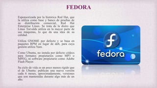 FEDORA
Esponsorizada por la histórica Red Hat, que
la utiliza como base y banco de pruebas de
su distribución comercial, Red Hat
Enterprise Linux. Se trata de la distro que
Linus Torvalds utiliza en la mayor parte de
sus máquinas, lo que da una idea de su
calidad.
Utiliza GNOME por defecto y se basa en
paquetes RPM en lugar de deb, para cuya
gestión utiliza Yum.
Como Ubuntu, no instala por defecto códecs
para formatos propietarios como MP3 o
MPEG, ni software propietario como Adobe
Flash Player.
Su ciclo de vida es un poco menos rígido que
el de Ubuntu: publican una nueva versión
cada 6 meses, aproximadamente, versiones
que son mantenidas durante algo más de un
año.
 