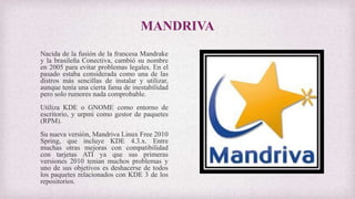 MANDRIVA
Nacida de la fusión de la francesa Mandrake
y la brasileña Conectiva, cambió su nombre
en 2005 para evitar problemas legales. En el
pasado estaba considerada como una de las
distros más sencillas de instalar y utilizar,
aunque tenía una cierta fama de inestabilidad
pero solo rumores nada comprobable.
Utiliza KDE o GNOME como entorno de
escritorio, y urpmi como gestor de paquetes
(RPM).
Su nueva versión, Mandriva Linux Free 2010
Spring, que incluye KDE 4.3.x. Entre
muchas otras mejoras con compatibilidad
con tarjetas ATI ya que sus primeras
versiones 2010 tenian muchos problemas y
uno de sus objetivos es deshacerse de todos
los paquetes relacionados con KDE 3 de los
repositorios.
 