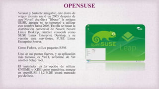 OPENSUSE
Version y bastante amigable, este distro de
origen alemán nació en 2005 después de
que Novell decidiera “liberar” la antigua
SUSE, aunque no se comenzó a utilizar
este nombre hasta 2006. En ella se basan la
distribución comercial de Novell Novell
Linux Desktop, también conocida como
SUSE Linux Enterprise Desktop, y su
versión para servidores, SUSE Linux
Enterprise Server.
Como Fedora, utiliza paquetes RPM.
Uno de sus puntos fuertes, y su aplicación
más famosa, es YaST, acrónimo de Yet
another Setup Tool.
El instalador da la opción de utilizar
GNOME o KDE como mandriva, aunque
en openSUSE 11.2 KDE estará marcado
por defecto.
 