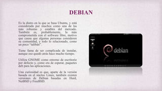 DEBIAN
Es la distro en la que se basa Ubuntu, y está
considerada por muchos como una de las
más robustas y estables del mercado.
También es, probablemente, la más
comprometida con el software libre, motivo
que causa que algunas personas consideren
su comunidad, y todo lo relacionado, como
un poco “talibán”.
Tiene fama de ser complicada de instalar,
aunque eso quedó atrás hace mucho tiempo.
Utiliza GNOME como entorno de escritorio
por defecto y, como era de esperar, paquetes
deb para las aplicaciones.
Una curiosidad es que, aparte de la versión
basada en el núcleo Linux, también existen
versiones de Debian basadas en Hurd,
NetBSD y FreeBSD.
 