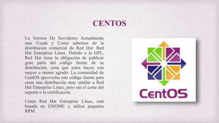 CENTOS
La Version De Servidores Actualmente
mas Usada y Como sabemos de la
distribución comercial de Red Hat: Red
Hat Enterprise Linux. Debido a la GPL,
Red Hat tiene la obligación de publicar
gran parte del código fuente de su
distribución, cosa que estos hacen con
mayor o menor agrado. La comunidad de
CentOS aprovecha este código fuente para
crear una distribución muy similar a Red
Hat Enterprise Linux, pero sin el coste del
soporte o la certificación.
Como Red Hat Enterprise Linux, está
basada en GNOME y utiliza paquetes
RPM.
 