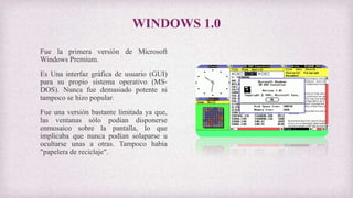 WINDOWS 1.0
Fue la primera versión de Microsoft
Windows Premium.
Es Una interfaz gráfica de usuario (GUI)
para su propio sistema operativo (MS-
DOS). Nunca fue demasiado potente ni
tampoco se hizo popular.
Fue una versión bastante limitada ya que,
las ventanas sólo podían disponerse
enmosaico sobre la pantalla, lo que
implicaba que nunca podían solaparse u
ocultarse unas a otras. Tampoco había
"papelera de reciclaje".
 