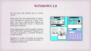 WINDOWS 2.0
Fue un poco más popular que la versión
inicial.
Gran parte de esta popularidad la obtuvo
de la inclusión en forma de versión "run-
time" de nuevas aplicaciones gráficas de
Microsoft, Microsoft Excel y Microsoft
Word para Windows.
Estas aplicaciones graficas podían cargarse
desde MS-DOS, ejecutando Windows a la
vez que el programa, y cerrando Windows
al salir de ellas.
Windows 2 usaba el modelo de memoria
8088 por lo que se encontraba limitado a 1
megabyte de memoria.
 