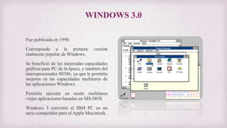 WINDOWS 3.0
Fue publicada en 1990.
Corresponde a la primera versión
realmente popular de Windows.
Se benefició de las mejoradas capacidades
gráficas para PC de la época, y también del
microprocesador 80386, ya que le permitía
mejoras en las capacidades multitarea de
las aplicaciones Windows.
Permitía ejecutar en modo multitarea
viejas aplicaciones basadas en MS-DOS.
Windows 3 convirtió al IBM PC en un
serio competidor para el Apple Macintosh.
 