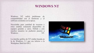 WINDOWS NT
Windows NT sufrió problemas de
compatibilidad con el hardware y el
software existentes en la época.
Necesitaba gran cantidad de recursos y
éstos estaban solamente disponibles en
equipos grandes y caros. Debido a esto
muchos usuarios no pudieron pasarse a
Windows NT.
La interfaz gráfica de NT estaba basada en
la de Windows 3.1 que era inferior a la
Workplace Shell de OS/2.
 