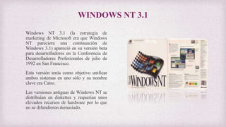 WINDOWS NT 3.1
Windows NT 3.1 (la estrategia de
marketing de Microsoft era que Windows
NT pareciera una continuación de
Windows 3.1) apareció en su versión beta
para desarrolladores en la Conferencia de
Desarrolladores Profesionales de julio de
1992 en San Francisco.
Esta versión tenía como objetivo unificar
ambos sistemas en uno sólo y su nombre
clave era Cairo.
Las versiones antiguas de Windows NT se
distribuían en diskettes y requerían unos
elevados recursos de hardware por lo que
no se difundieron demasiado.
 