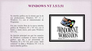 WINDOWS NT 3.5/3.51
Su interfaz gráfica era la misma que la de
sus predecesores, Windows NT 3.1 y
Windows 3.1, con el Administrador de
Programas.
Era una versión Beta de la nueva interfaz
gráfica de Windows 95 y NT 4.0, con el
botón y menú inicio, pero para Windows
NT 3.5x.
Su función principal era que los usuarios
de Windows evaluaran el nuevo interfaz
gráfico, que iba a ser presentado en
Windows 95 y NT 4.0, pero como "daño
colateral" le daba a Windows NT 3.5x la
nueva interfaz gráfica.
 