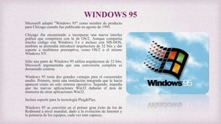 WINDOWS 95
Microsoft adoptó "Windows 95" como nombre de producto
para Chicago cuando fue publicado en agosto de 1995.
Chicago iba encaminado a incorporar una nueva interfaz
gráfica que compitiera con la de OS/2. Aunque compartía
mucho código con Windows 3.x e incluso con MS-DOS,
también se pretendía introducir arquitectura de 32 bits y dar
soporte a multitarea preemptiva, como OS/2 o el mismo
Windows NT.
Sólo una parte de Windows 95 utiliza arquitectura de 32 bits,
Microsoft argumentaba que una conversión completa es
demasiado costosa.
Windows 95 tenía dos grandes ventajas para el consumidor
medio. Primero, tenía una instalación integrada que le hacía
aparecer como un solo sistema operativo. Segundo, impedía
que las nuevas aplicaciones Win32 dañaran el área de
memoria de otras aplicaciones Win32.
Incluía soporte para la tecnología Plug&Play.
Windows 95 se convirtió en el primer gran éxito de los de
Redmond a nivel mundial, dado a la evolución de Internet y
la potencia de los equipos, cada vez más capaces.
 