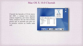 Mac OS X 10.0 Cheetah
Cheetah fue lanzado el 24 de marzo
del 2001, y aunque tuvo algunas
criticas negativas, por tener algunas
fallas, tampoco fue tan mal recibido
puesto que se pensaba que para ser
la primera versión no estaba nada
mal.
 
