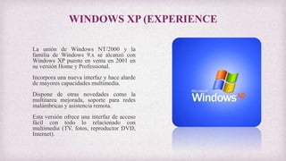 WINDOWS XP (EXPERIENCE
La unión de Windows NT/2000 y la
familia de Windows 9.x se alcanzó con
Windows XP puesto en venta en 2001 en
su versión Home y Professional.
Incorpora una nueva interfaz y hace alarde
de mayores capacidades multimedia.
Dispone de otras novedades como la
multitarea mejorada, soporte para redes
inalámbricas y asistencia remota.
Esta versión ofrece una interfaz de acceso
fácil con todo lo relacionado con
multimedia (TV, fotos, reproductor DVD,
Internet).
 