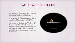 WINDOWS SERVER 2003
Sucesor de la familia de servidores de
Microsoft a Windows 2000 Server.
Es la versión de Windows para servidores
lanzada por Microsoft en el año 2003.
Está basada en el núcleo de Windows XP,
al que se le han añadido una serie de
servicios, y se le han bloqueado algunas de
sus características (para mejorar el
rendimiento, o simplemente porque no
serán usadas).
 