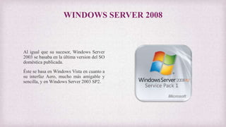 WINDOWS SERVER 2008
Al igual que su sucesor, Windows Server
2003 se basaba en la última version del SO
doméstica publicada.
Éste se basa en Windows Vista en cuanto a
su interfaz Aero, mucho más amigable y
sencilla, y en Windows Server 2003 SP2.
 