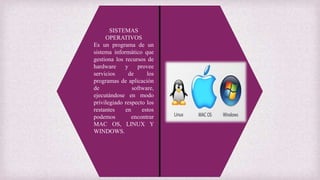 SISTEMAS
OPERATIVOS
Es un programa de un
sistema informático que
gestiona los recursos de
hardware y provee
servicios de los
programas de aplicación
de software,
ejecutándose en modo
privilegiado respecto los
restantes en estos
podemos encontrar
MAC OS, LINUX Y
WINDOWS.
 