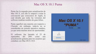 Mac OS X 10.1 Puma
Puma fue la segunda gran actualización de
Mac OS X, con ella se empezó a notar la
convención que conocemos de Apple, la
cual dictaba que todas las versiones del
software tendrían nombre de gran felino.
Puma significó una mejoría con respecto a
Cheetah, sin embargo, todavía no se
consideraba un sistema operativo maduro,
ya que tenía muchas áreas de oportunidad.
El software fue lanzado el 25 de
septiembre del 2001 como una
actualización gratuita para los usuarios que
contaban con Mac OS X 10.0.
 