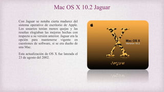 Mac OS X 10.2 Jaguar
Con Jaguar se notaba cierta madurez del
sistema operativo de escritorio de Apple.
Los usuarios tenían menos quejas y las
reseñas elogiaban las mejoras hechas con
respecto a su versión anterior. Jaguar era la
opción para mantenerse vigente en
cuestiones de software, si se era dueño de
una Mac.
Esta actualización de OS X fue lanzada el
23 de agosto del 2002.
 